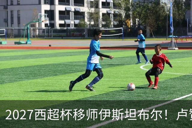 2027西超杯移师伊斯坦布尔！卢赞：西超杯潜在受众超过一亿人